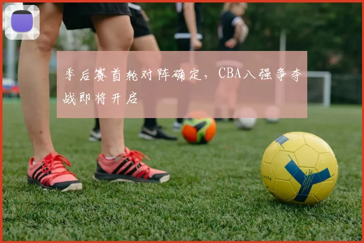 季后赛首轮对阵确定，CBA八强争夺战即将开启