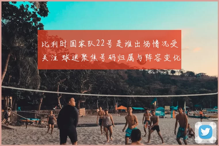 比利时国家队22号是谁出场情况受关注 球迷聚焦号码归属与阵容变化