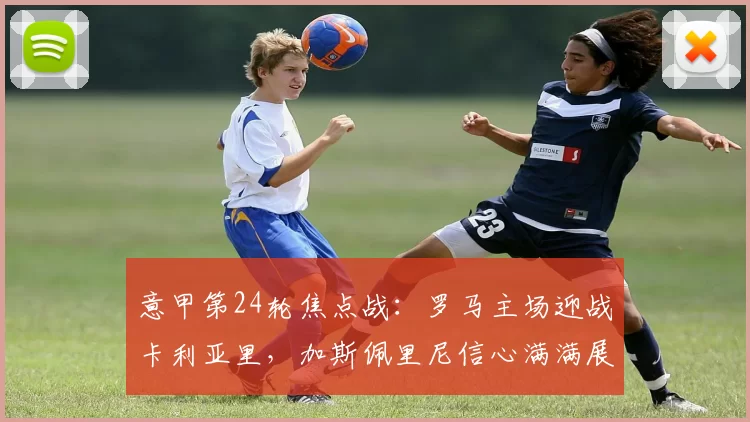 意甲第24轮焦点战：罗马主场迎战卡利亚里，加斯佩里尼信心满满展望比赛_联赛_欧联_尤文图斯