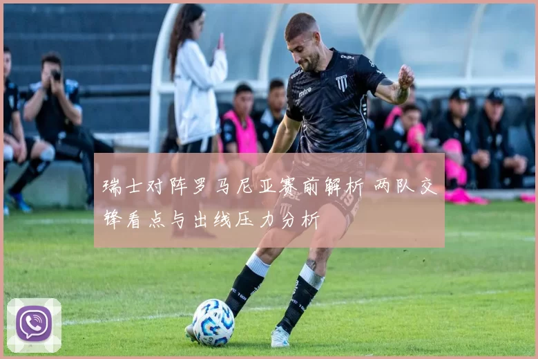 瑞士对阵罗马尼亚赛前解析 两队交锋看点与出线压力分析