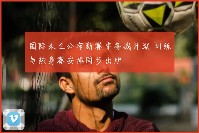 国际米兰公布新赛季备战计划 训练与热身赛安排同步出炉