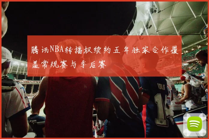 腾讯NBA转播权续约五年独家合作覆盖常规赛与季后赛