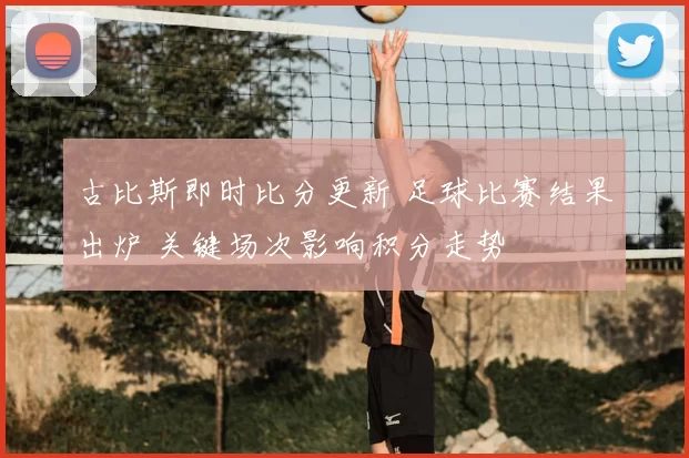 古比斯即时比分更新 足球比赛结果出炉 关键场次影响积分走势
