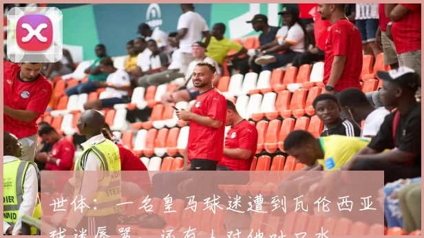 世体：一名皇马球迷遭到瓦伦西亚球迷辱骂，还有人对他吐口水