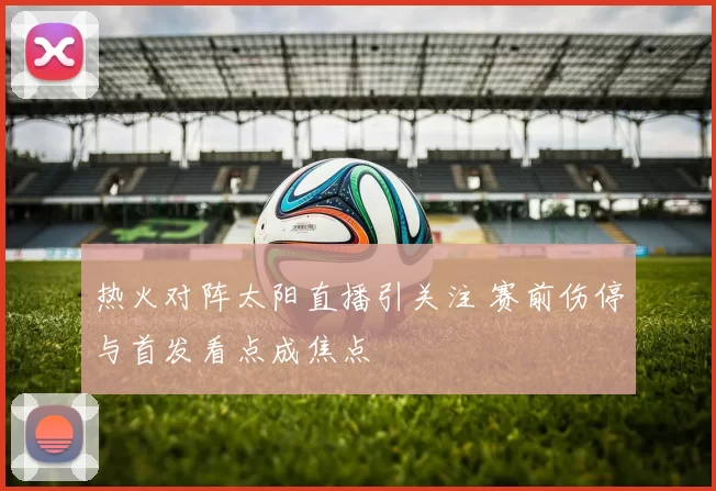 热火对阵太阳直播引关注 赛前伤停与首发看点成焦点