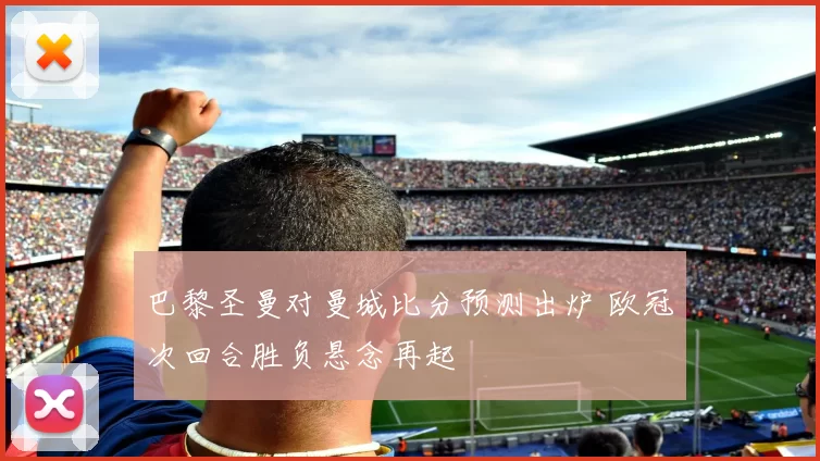 巴黎圣曼对曼城比分预测出炉 欧冠次回合胜负悬念再起