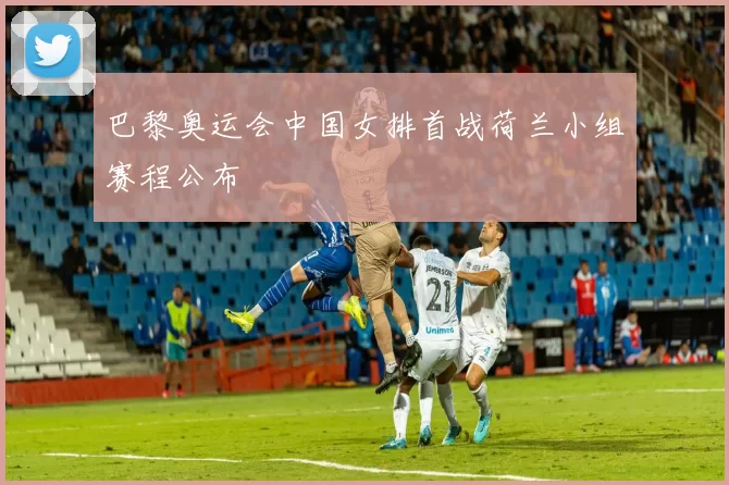 巴黎奥运会中国女排首战荷兰小组赛程公布