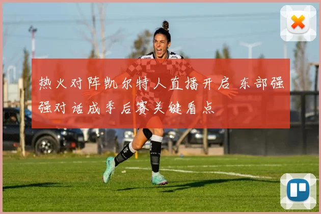 热火对阵凯尔特人直播开启 东部强强对话成季后赛关键看点