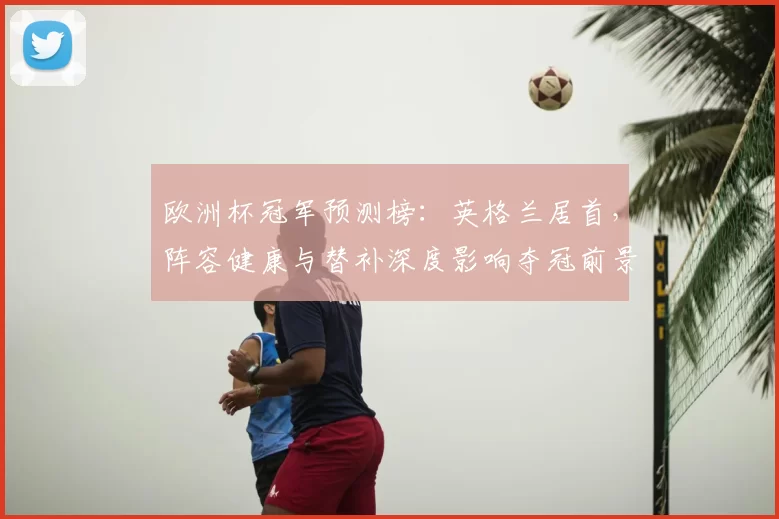 欧洲杯冠军预测榜：英格兰居首，阵容健康与替补深度影响夺冠前景