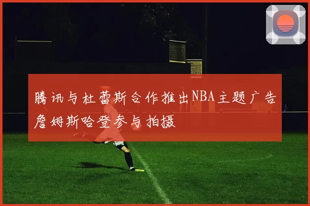 腾讯与杜蕾斯合作推出NBA主题广告詹姆斯哈登参与拍摄