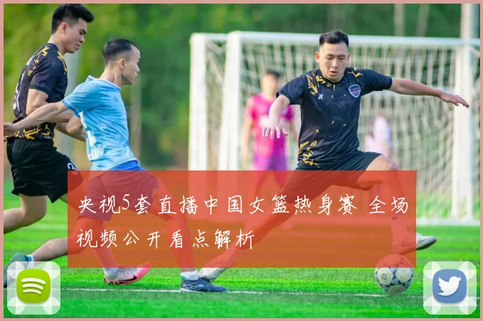 央视5套直播中国女篮热身赛 全场视频公开看点解析