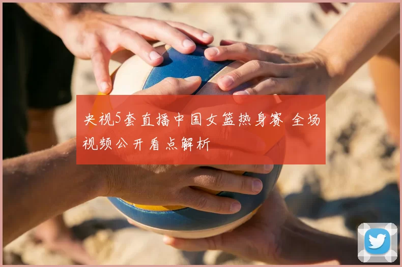 央视5套直播中国女篮热身赛 全场视频公开看点解析