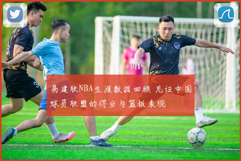 易建联NBA生涯数据回顾 见证中国球员联盟的得分与篮板表现