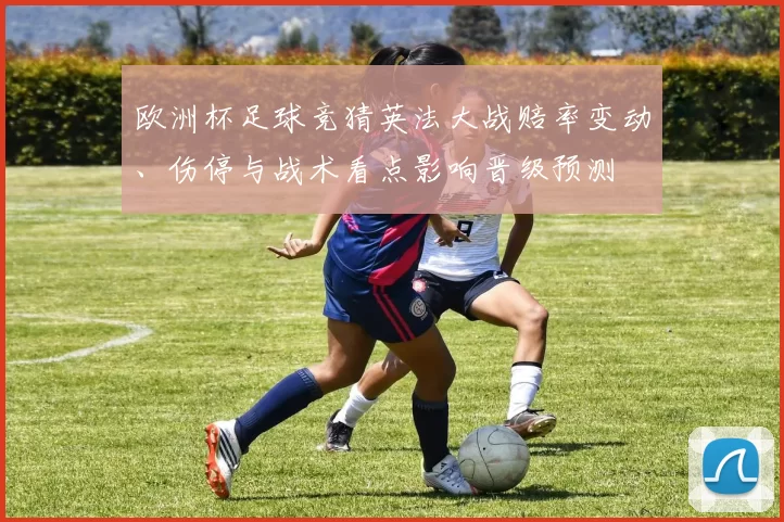 欧洲杯足球竞猜英法大战赔率变动、伤停与战术看点影响晋级预测