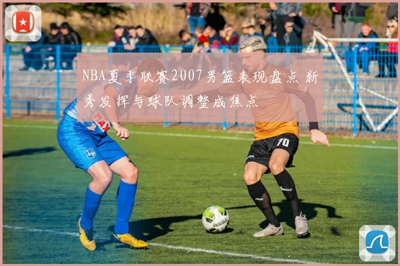 NBA夏季联赛2007男篮表现盘点 新秀发挥与球队调整成焦点