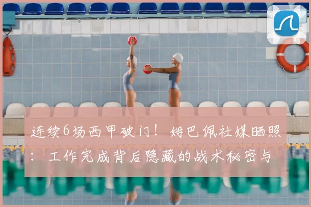 连续6场西甲破门!姆巴佩社媒晒照:工作完成背后隐藏的战术秘密与未来展望_比赛_马德里竞技_皇家马德里