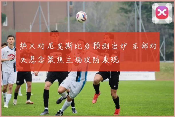 热火对尼克斯比分预测出炉 东部对决悬念聚焦主场攻防表现