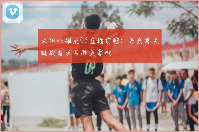 太阳vs雄鹿G5直播前瞻：系列赛关键战看点与胜负影响