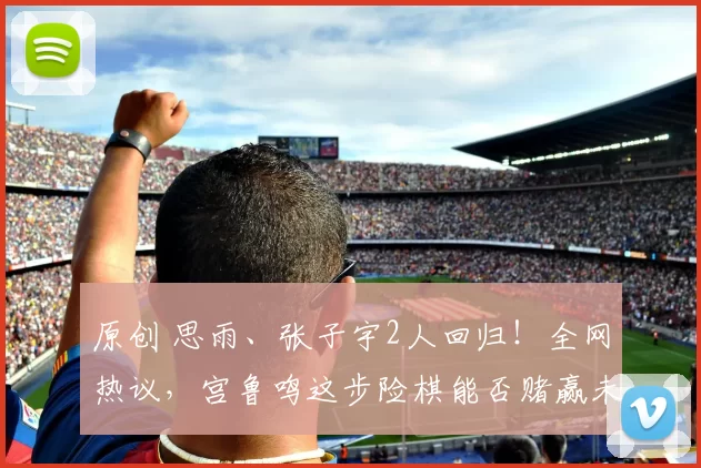 原创 思雨、张子宇2人回归！全网热议，宫鲁鸣这步险棋能否赌赢未来