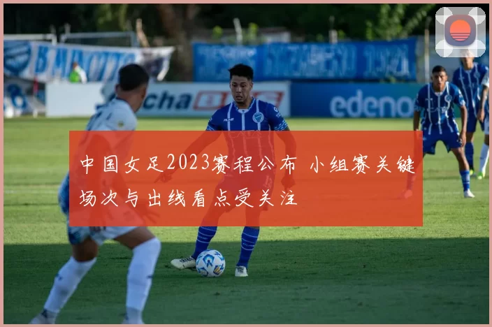 中国女足2023赛程公布 小组赛关键场次与出线看点受关注