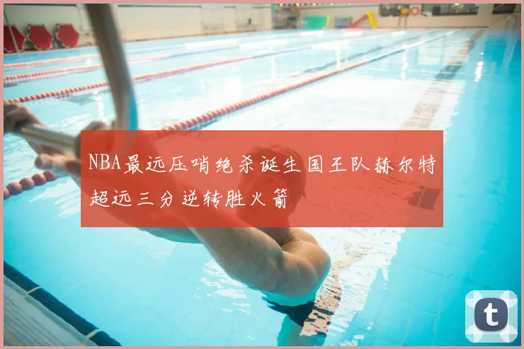 NBA最远压哨绝杀诞生国王队赫尔特超远三分逆转胜火箭
