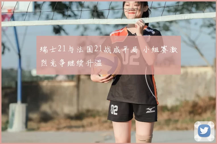 瑞士21与法国21战成平局 小组赛激烈竞争继续升温