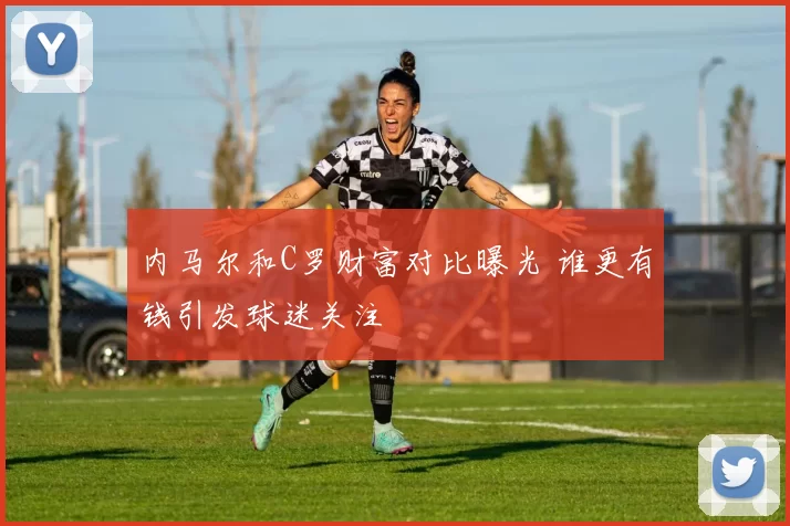 内马尔和C罗财富对比曝光 谁更有钱引发球迷关注