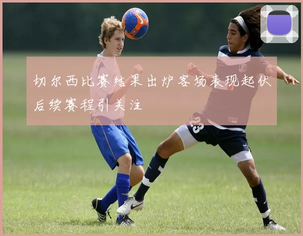 切尔西比赛结果出炉客场表现起伏后续赛程引关注