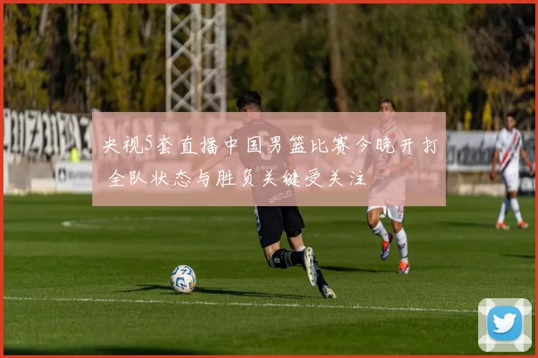 央视5套直播中国男篮比赛今晚开打 全队状态与胜负关键受关注