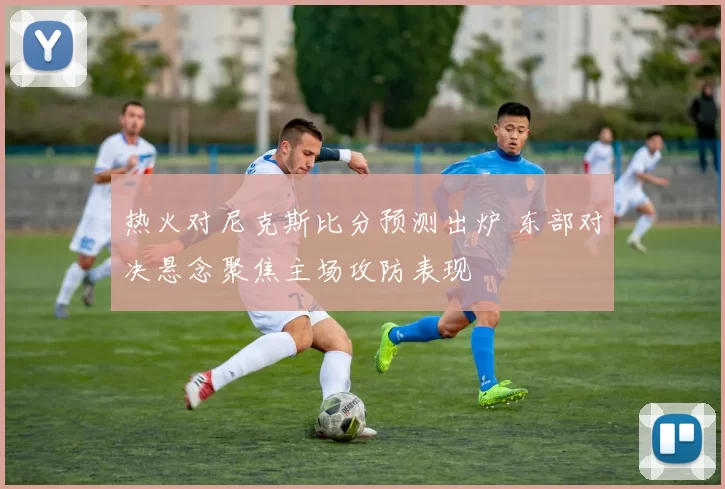 热火对尼克斯比分预测出炉 东部对决悬念聚焦主场攻防表现