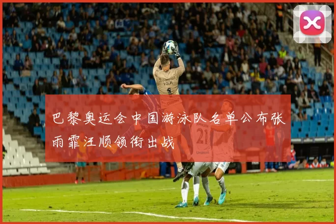 巴黎奥运会中国游泳队名单公布张雨霏汪顺领衔出战