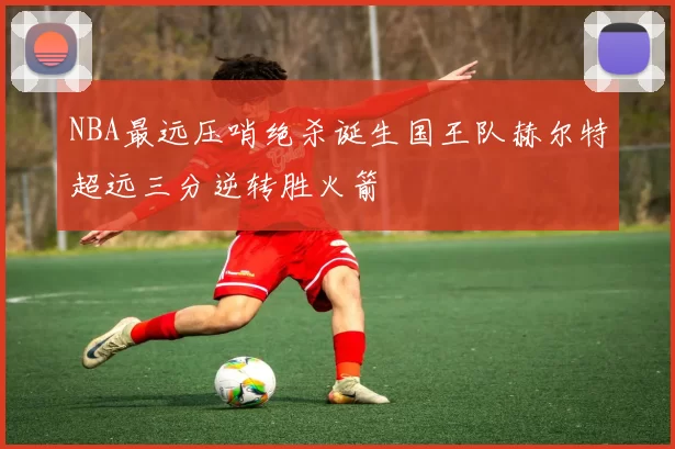 NBA最远压哨绝杀诞生国王队赫尔特超远三分逆转胜火箭