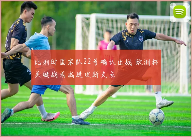 比利时国家队22号确认出战 欧洲杯关键战或成进攻新支点