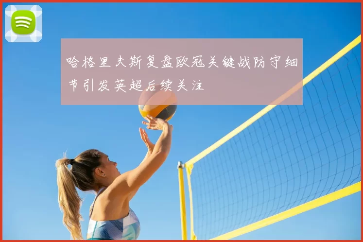 哈格里夫斯复盘欧冠关键战防守细节引发英超后续关注