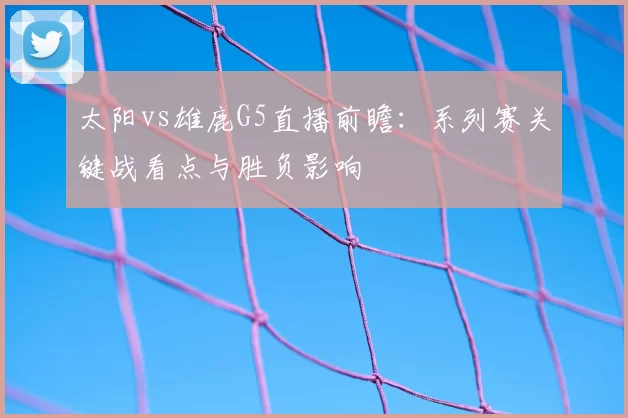 太阳vs雄鹿G5直播前瞻：系列赛关键战看点与胜负影响