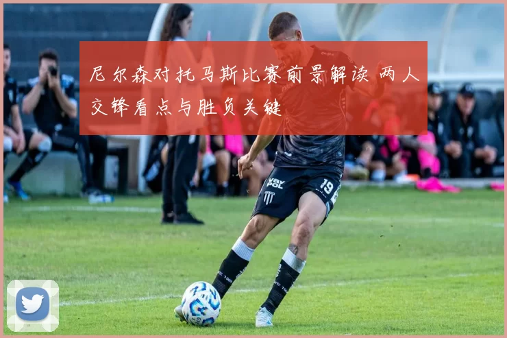 尼尔森对托马斯比赛前景解读 两人交锋看点与胜负关键