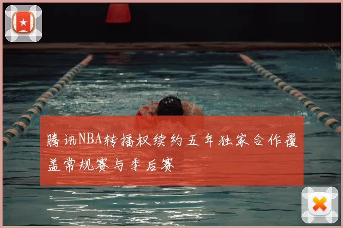 腾讯NBA转播权续约五年独家合作覆盖常规赛与季后赛