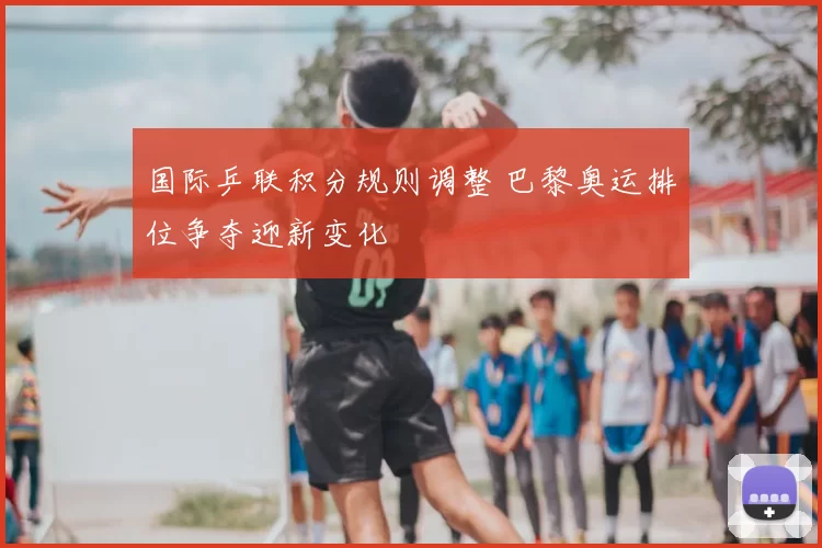 国际乒联积分规则调整 巴黎奥运排位争夺迎新变化