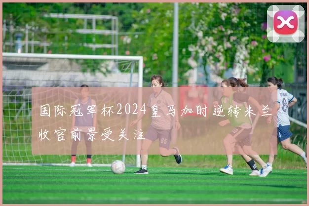 国际冠军杯2024皇马加时逆转米兰收官前景受关注