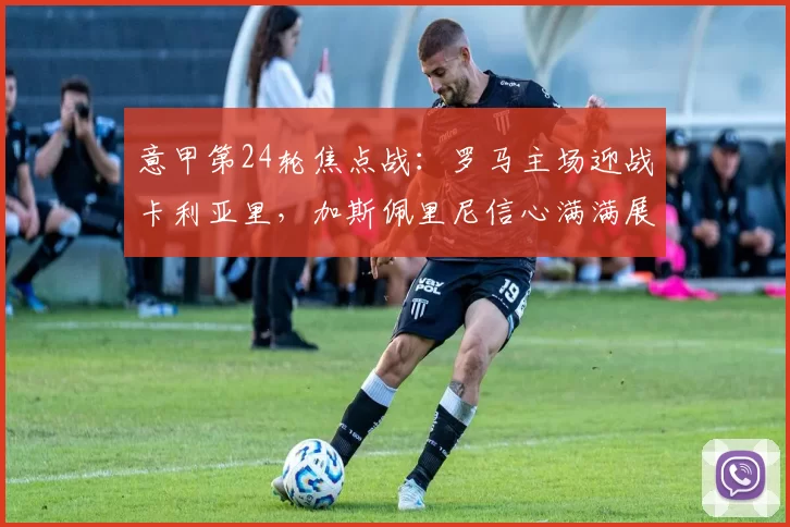 意甲第24轮焦点战：罗马主场迎战卡利亚里，加斯佩里尼信心满满展望比赛_联赛_欧联_尤文图斯