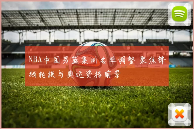 NBA中国男篮集训名单调整 聚焦锋线轮换与奥运资格前景