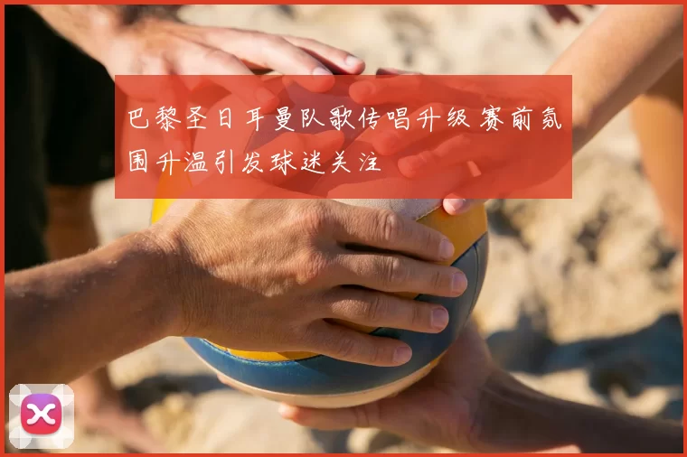 巴黎圣日耳曼队歌传唱升级 赛前氛围升温引发球迷关注