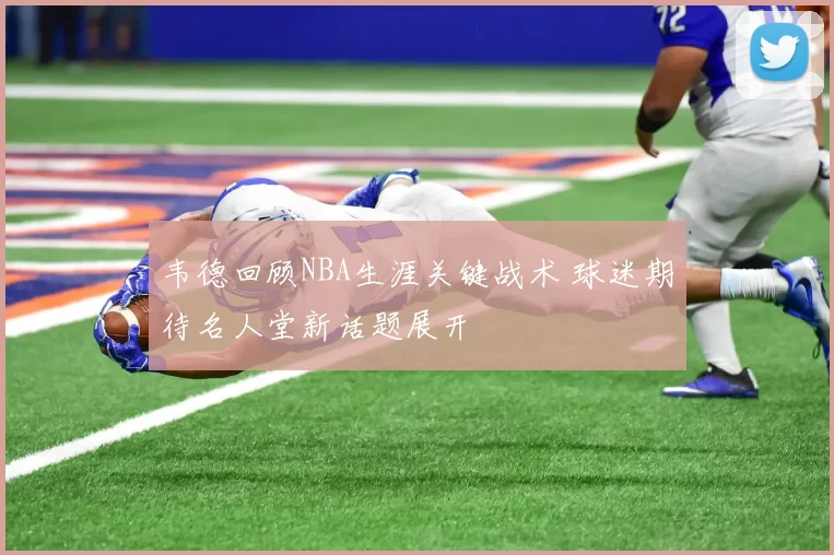 韦德回顾NBA生涯关键战术 球迷期待名人堂新话题展开
