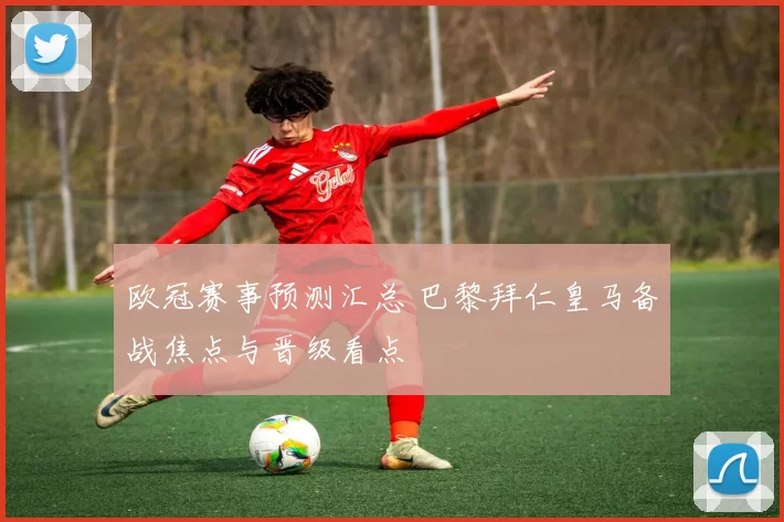 欧冠赛事预测汇总 巴黎拜仁皇马备战焦点与晋级看点