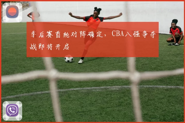 季后赛首轮对阵确定，CBA八强争夺战即将开启