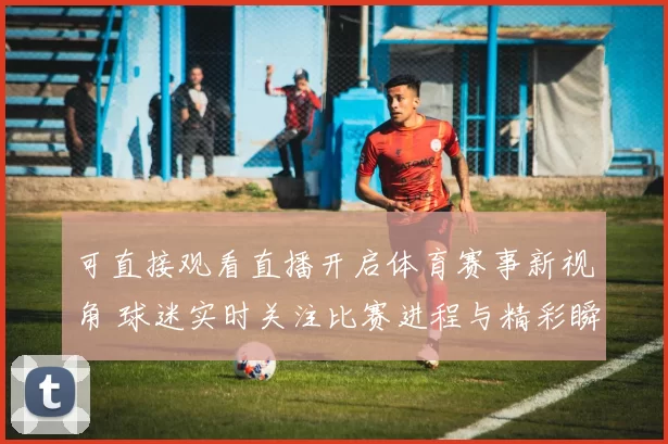 可直接观看直播开启体育赛事新视角 球迷实时关注比赛进程与精彩瞬间