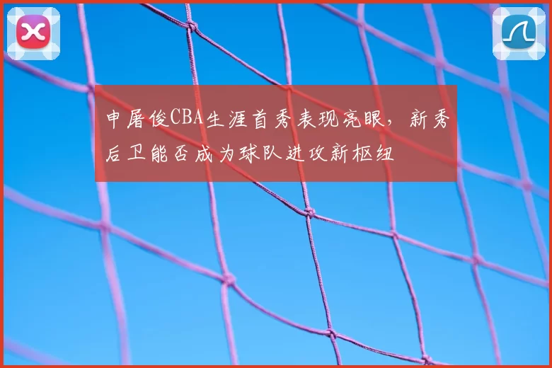申屠俊CBA生涯首秀表现亮眼，新秀后卫能否成为球队进攻新枢纽