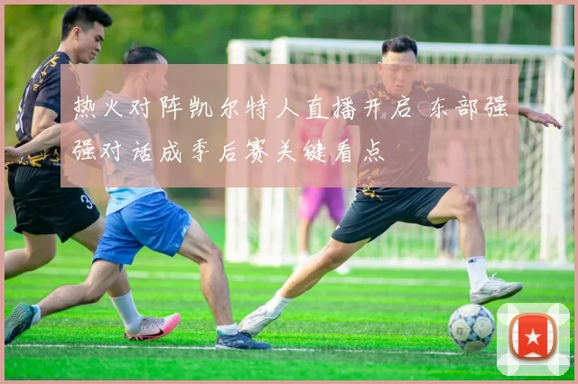 热火对阵凯尔特人直播开启 东部强强对话成季后赛关键看点