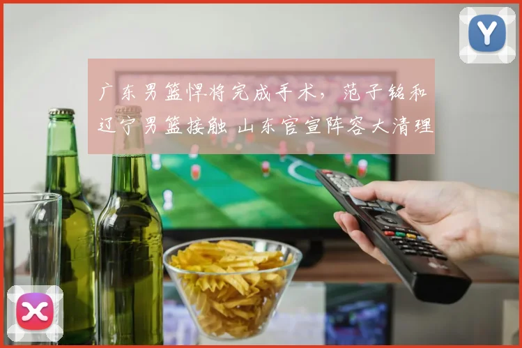 广东男篮悍将完成手术,范子铭和辽宁男篮接触 山东官宣阵容大清理