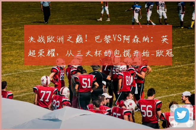 决战欧洲之巅！巴黎VS阿森纳：英超荣耀，从三大杯的包揽开始_欧冠_历史_欧冠
